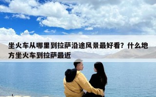 坐火车从哪里到拉萨沿途风景最好看？什么地方坐火车到拉萨最近