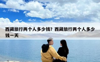 西藏旅行两个人多少钱？西藏旅行两个人多少钱一天