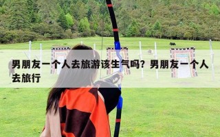 男朋友一个人去旅游该生气吗？男朋友一个人去旅行