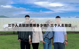 三个人去旅游费用多少钱？三个人去旅店