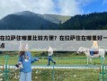在拉萨住哪里比较方便？在拉萨住在哪里好一点