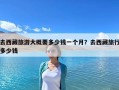 去西藏旅游大概要多少钱一个月？去西藏旅行多少钱