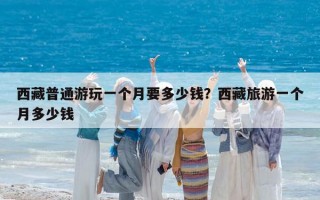 西藏普通游玩一个月要多少钱？西藏旅游一个月多少钱