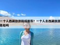 一个人西藏旅游路线推荐？一个人去西藏旅游危险吗
