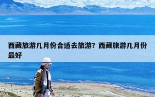 西藏旅游几月份合适去旅游？西藏旅游几月份最好