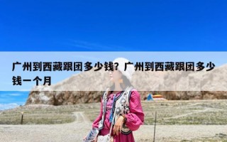 广州到西藏跟团多少钱？广州到西藏跟团多少钱一个月