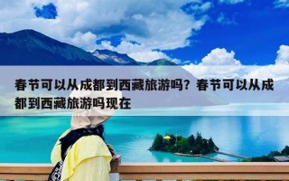 春节可以从成都到西藏旅游吗？春节可以从成都到西藏旅游吗现在