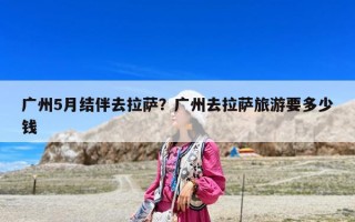 广州5月结伴去拉萨？广州去拉萨旅游要多少钱