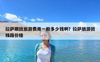 拉萨跟团旅游费用一般多少钱啊？拉萨旅游团线路价格