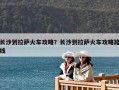 长沙到拉萨火车攻略？长沙到拉萨火车攻略路线