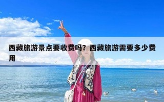 西藏旅游景点要收费吗？西藏旅游需要多少费用