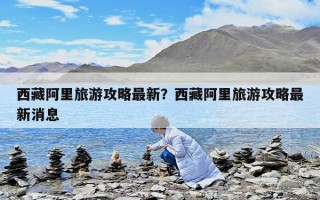 西藏阿里旅游攻略最新？西藏阿里旅游攻略最新消息