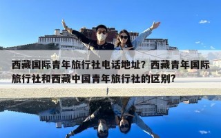 西藏国际青年旅行社电话地址？西藏青年国际旅行社和西藏中国青年旅行社的区别?