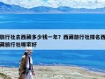 旅行社去西藏多少钱一年？西藏旅行社排名西藏旅行社哪家好