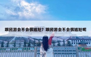 跟团游会不会很尴尬？跟团游会不会很尴尬呢