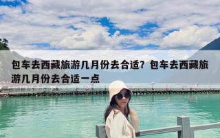 包车去西藏旅游几月份去合适？包车去西藏旅游几月份去合适一点