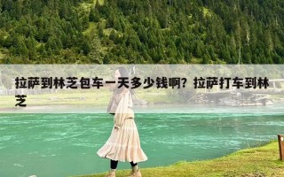 拉萨到林芝包车一天多少钱啊？拉萨打车到林芝