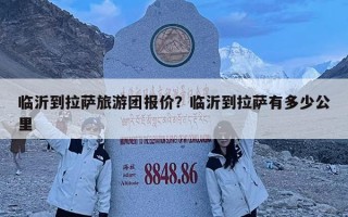 临沂到拉萨旅游团报价？临沂到拉萨有多少公里