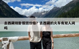 去西藏双卧报团价格？去西藏的火车有双人间吗