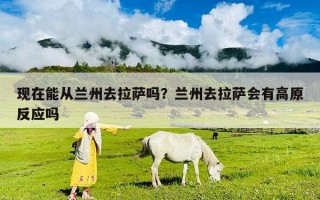 现在能从兰州去拉萨吗？兰州去拉萨会有高原反应吗