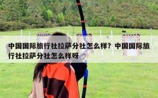 中国国际旅行社拉萨分社怎么样？中国国际旅行社拉萨分社怎么样呀