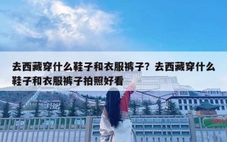 去西藏穿什么鞋子和衣服裤子？去西藏穿什么鞋子和衣服裤子拍照好看