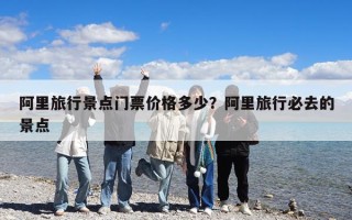 阿里旅行景点门票价格多少？阿里旅行必去的景点