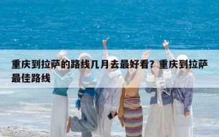 重庆到拉萨的路线几月去最好看？重庆到拉萨最佳路线