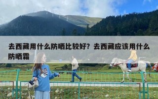 去西藏用什么防晒比较好？去西藏应该用什么防晒霜