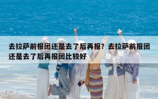 去拉萨前报团还是去了后再报？去拉萨前报团还是去了后再报团比较好