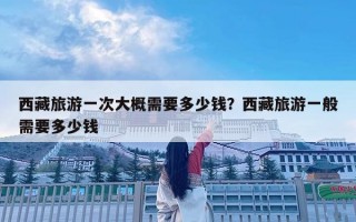 西藏旅游一次大概需要多少钱？西藏旅游一般需要多少钱