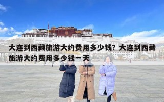 大连到西藏旅游大约费用多少钱？大连到西藏旅游大约费用多少钱一天