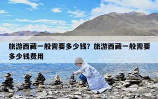 旅游西藏一般需要多少钱？旅游西藏一般需要多少钱费用