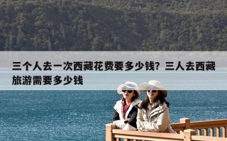 三个人去一次西藏花费要多少钱？三人去西藏旅游需要多少钱