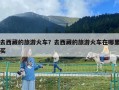 去西藏的旅游火车？去西藏的旅游火车在哪里买