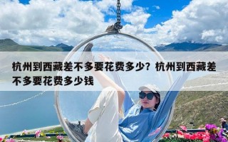 杭州到西藏差不多要花费多少？杭州到西藏差不多要花费多少钱