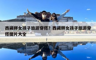 西藏胖女孩子旅游穿搭？西藏胖女孩子旅游穿搭图片大全