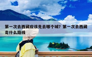 第一次去西藏应该先去哪个城？第一次去西藏走什么路线