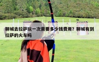 聊城去拉萨玩一次需要多少钱费用？聊城有到拉萨的火车吗
