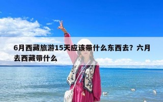 6月西藏旅游15天应该带什么东西去？六月去西藏带什么