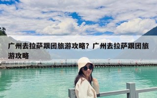 广州去拉萨跟团旅游攻略？广州去拉萨跟团旅游攻略