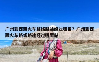 广州到西藏火车路线路途经过哪里？广州到西藏火车路线路途经过哪里站
