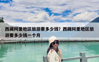 西藏阿里地区旅游要多少钱？西藏阿里地区旅游要多少钱一个月