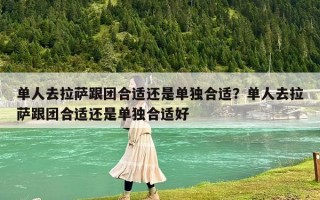 单人去拉萨跟团合适还是单独合适？单人去拉萨跟团合适还是单独合适好