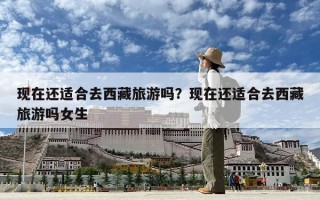 现在还适合去西藏旅游吗？现在还适合去西藏旅游吗女生