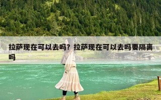 拉萨现在可以去吗？拉萨现在可以去吗要隔离吗