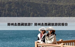 郑州去西藏旅游？郑州去西藏旅游团报价