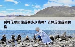 到林芝跟团旅游要多少钱呢？去林芝旅游团价格