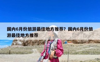 国内6月份旅游最佳地方推荐？国内6月份旅游最佳地方推荐