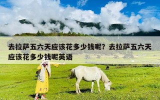 去拉萨五六天应该花多少钱呢？去拉萨五六天应该花多少钱呢英语